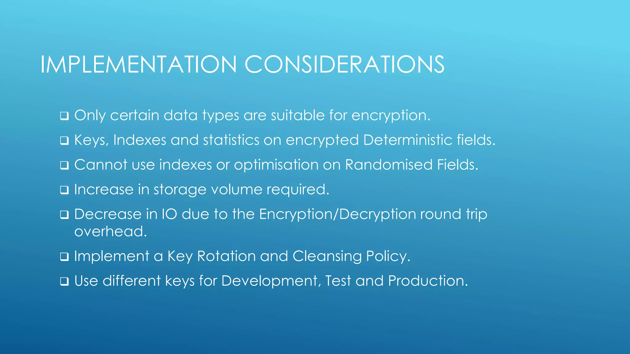 IMPLEMENTATION CONSIDERATIONS
 Only certain data types are suitable for encryption.
 Keys, Indexes and statistics on encrypted Deterministic fields.
 Cannot use indexes or optimisation on Randomised Fields.
 Increase in storage volume required.
 Decrease in IO due to the Encryption/Decryption round trip
overhead.
 Implement a Key Rotation and Cleansing Policy.
 Use different keys for Development, Test and Production.
 