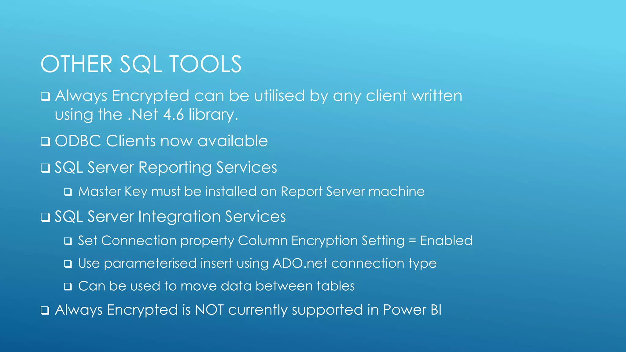 OTHER SQL TOOLS
 Always Encrypted can be utilised by any client written
using the .Net 4.6 library.
 ODBC Clients now available
 SQL Server Reporting Services
 Master Key must be installed on Report Server machine
 SQL Server Integration Services
 Set Connection property Column Encryption Setting = Enabled
 Use parameterised insert using ADO.net connection type
 Can be used to move data between tables
 Always Encrypted is NOT currently supported in Power BI
 