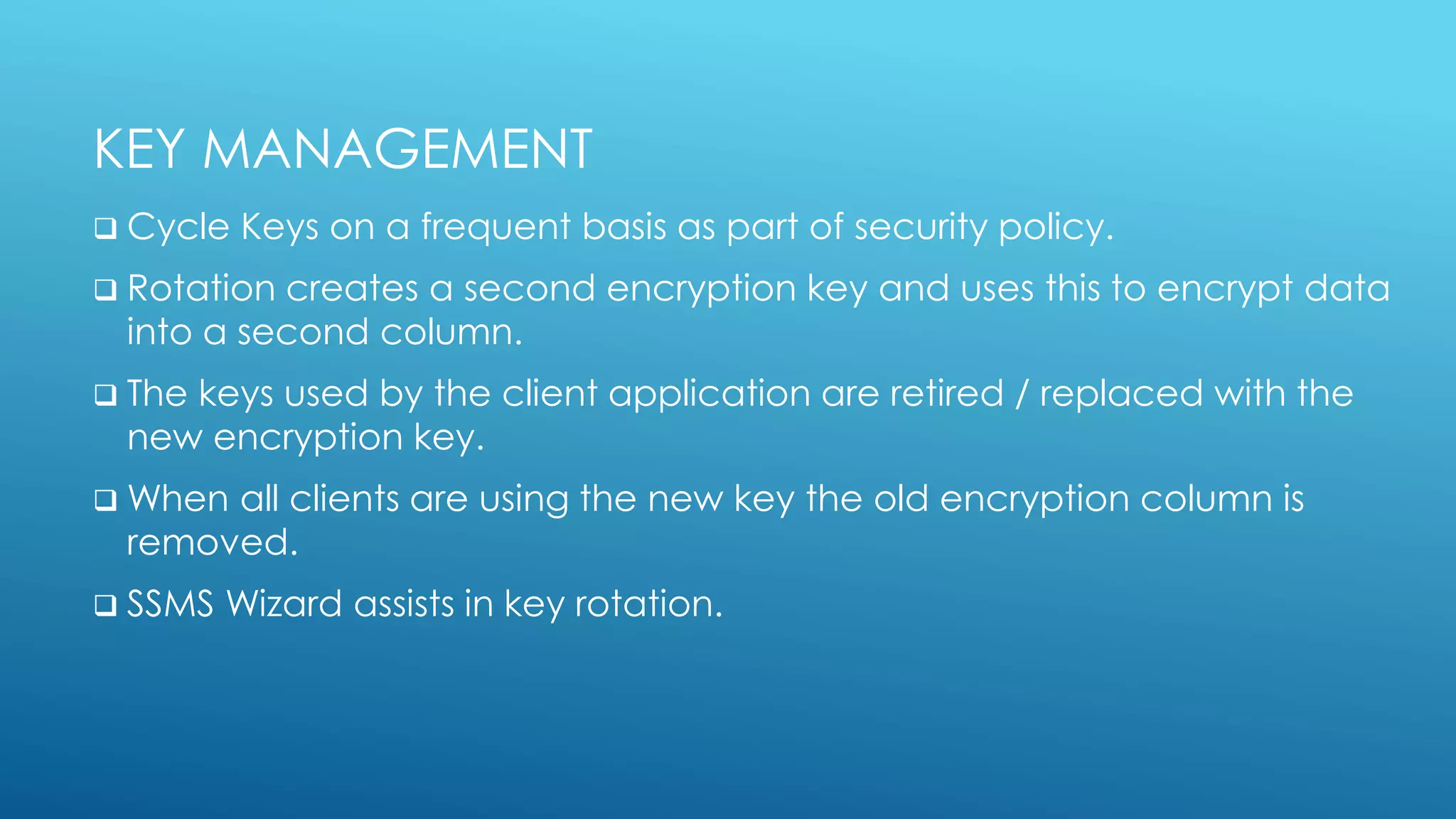 KEY MANAGEMENT
 Cycle Keys on a frequent basis as part of security policy.
 Rotation creates a second encryption key and uses this to encrypt data
into a second column.
 The keys used by the client application are retired / replaced with the
new encryption key.
 When all clients are using the new key the old encryption column is
removed.
 SSMS Wizard assists in key rotation.
 