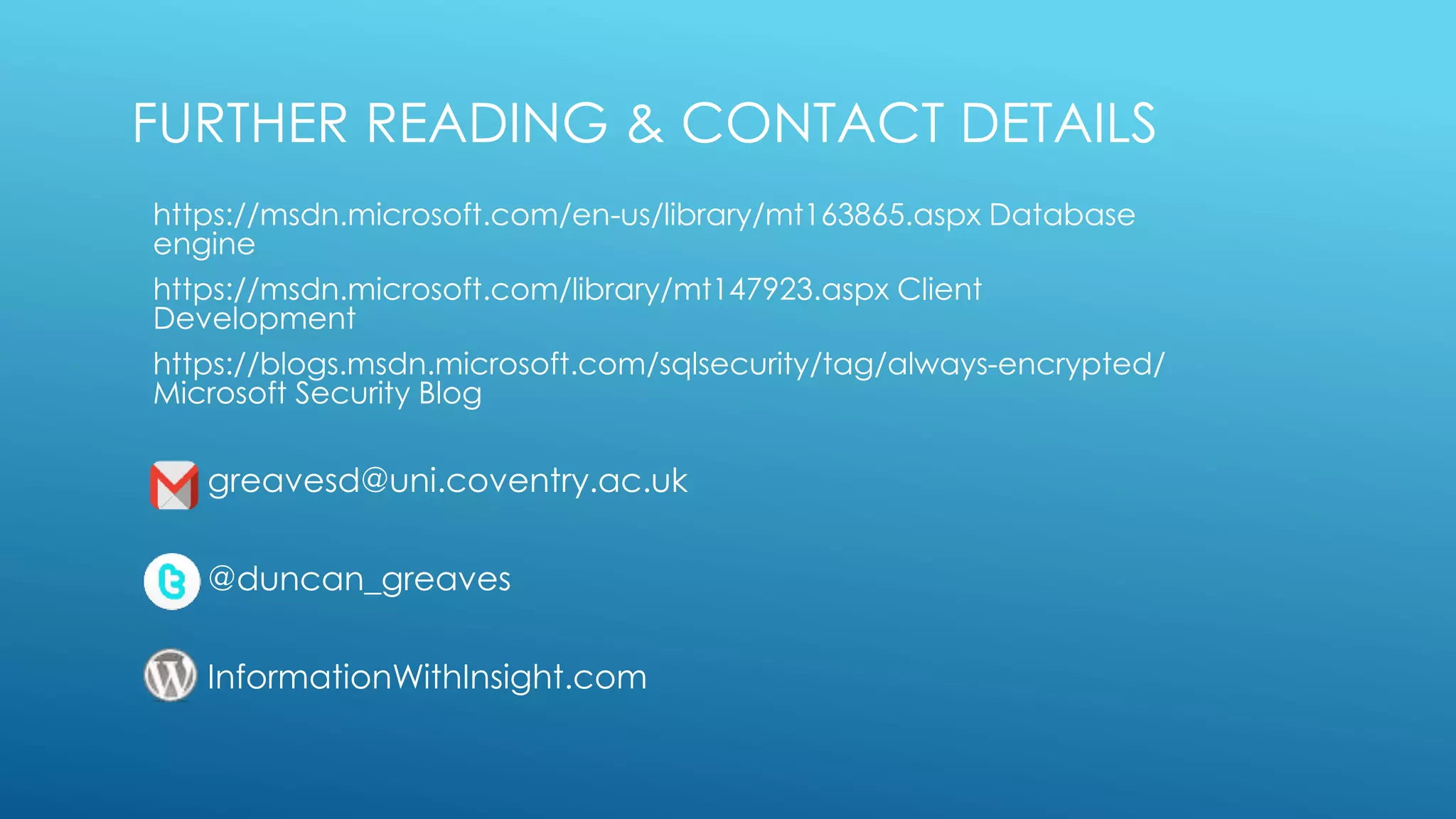 FURTHER READING & CONTACT DETAILS
https://msdn.microsoft.com/en-us/library/mt163865.aspx Database
engine
https://msdn.microsoft.com/library/mt147923.aspx Client
Development
https://blogs.msdn.microsoft.com/sqlsecurity/tag/always-encrypted/
Microsoft Security Blog
greavesd@uni.coventry.ac.uk
@duncan_greaves
InformationWithInsight.com
 