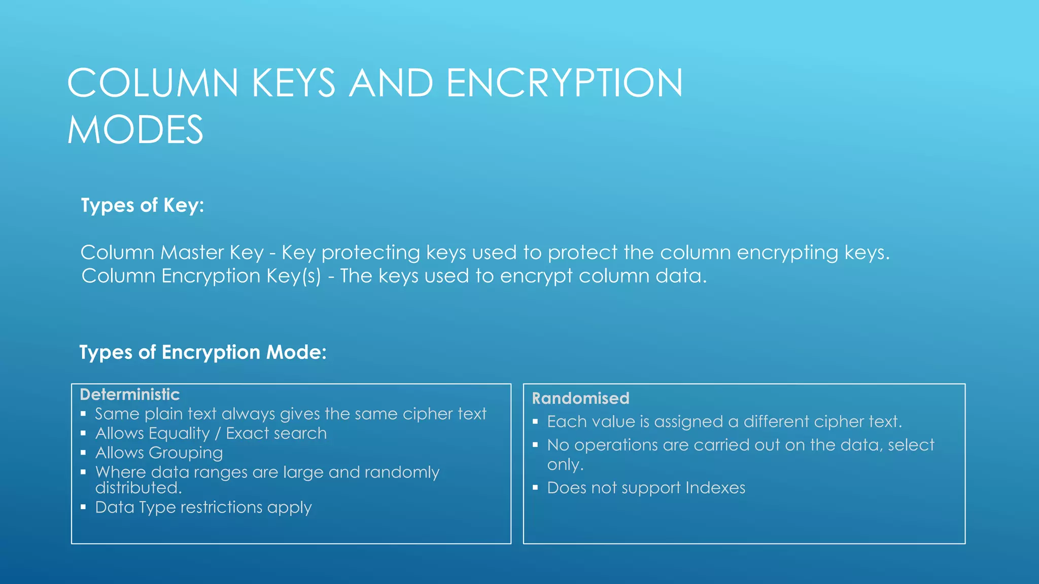 Deterministic
 Same plain text always gives the same cipher text
 Allows Equality / Exact search
 Allows Grouping
 Where data ranges are large and randomly
distributed.
 Data Type restrictions apply
Randomised
 Each value is assigned a different cipher text.
 No operations are carried out on the data, select
only.
 Does not support Indexes
COLUMN KEYS AND ENCRYPTION
MODES
Column Master Key - Key protecting keys used to protect the column encrypting keys.
Column Encryption Key(s) - The keys used to encrypt column data.
Types of Key:
Types of Encryption Mode:
 