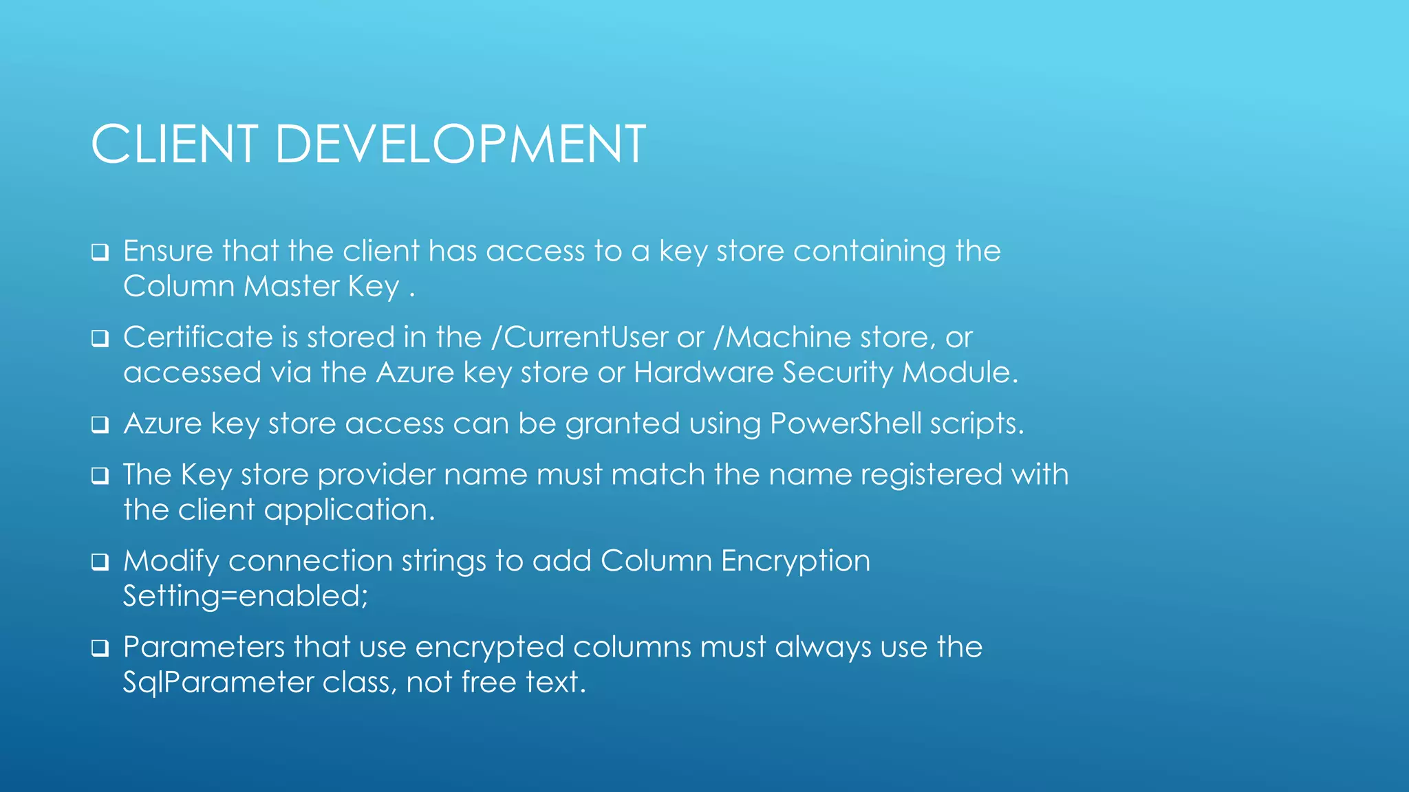 CLIENT DEVELOPMENT
 Ensure that the client has access to a key store containing the
Column Master Key .
 Certificate is stored in the /CurrentUser or /Machine store, or
accessed via the Azure key store or Hardware Security Module.
 Azure key store access can be granted using PowerShell scripts.
 The Key store provider name must match the name registered with
the client application.
 Modify connection strings to add Column Encryption
Setting=enabled;
 Parameters that use encrypted columns must always use the
SqlParameter class, not free text.
 