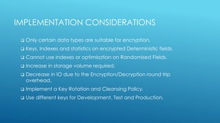 IMPLEMENTATION CONSIDERATIONS
 Only certain data types are suitable for encryption.
 Keys, Indexes and statistics on encrypted Deterministic fields.
 Cannot use indexes or optimisation on Randomised Fields.
 Increase in storage volume required.
 Decrease in IO due to the Encryption/Decryption round trip
overhead.
 Implement a Key Rotation and Cleansing Policy.
 Use different keys for Development, Test and Production.
 