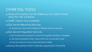 OTHER SQL TOOLS
 Always Encrypted can be utilised by any client written
using the .Net 4.6 library.
 ODBC Clients now available
 SQL Server Reporting Services
 Master Key must be installed on Report Server machine
 SQL Server Integration Services
 Set Connection property Column Encryption Setting = Enabled
 Use parameterised insert using ADO.net connection type
 Can be used to move data between tables
 Always Encrypted is NOT currently supported in Power BI
 