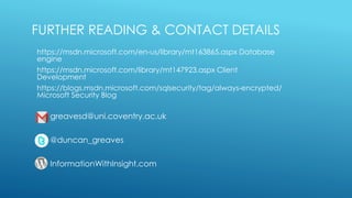 FURTHER READING & CONTACT DETAILS
https://msdn.microsoft.com/en-us/library/mt163865.aspx Database
engine
https://msdn.microsoft.com/library/mt147923.aspx Client
Development
https://blogs.msdn.microsoft.com/sqlsecurity/tag/always-encrypted/
Microsoft Security Blog
greavesd@uni.coventry.ac.uk
@duncan_greaves
InformationWithInsight.com
 