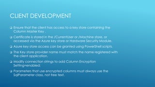 CLIENT DEVELOPMENT
 Ensure that the client has access to a key store containing the
Column Master Key .
 Certificate is stored in the /CurrentUser or /Machine store, or
accessed via the Azure key store or Hardware Security Module.
 Azure key store access can be granted using PowerShell scripts.
 The Key store provider name must match the name registered with
the client application.
 Modify connection strings to add Column Encryption
Setting=enabled;
 Parameters that use encrypted columns must always use the
SqlParameter class, not free text.
 