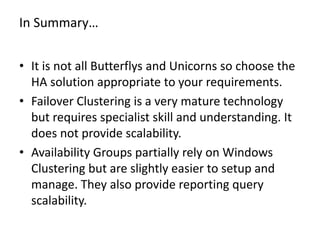 In Summary…
• It is not all Butterflys and Unicorns so choose the
HA solution appropriate to your requirements.
• Failover Clustering is a very mature technology
but requires specialist skill and understanding. It
does not provide scalability.
• Availability Groups partially rely on Windows
Clustering but are slightly easier to setup and
manage. They also provide reporting query
scalability.
 