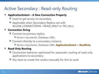 Active Secondary : Read-only Routing
ApplicationIntent – A New Connection Property

Used to get access to secondary
Applicable when Secondary Replica set with
ALLOW_CONNECTIONS =READ_ONLY or YES (ALL)
Connection String

Connect to primary replica
Server=myListener; Database=DB1;

Connect directly to a secondary instance
Server=myListener; Database=DB1; ApplicationIntent = ReadOnly

Read-Only Routing

Connection behavior optimized for automatic routing of read only
applications to secondary
You have to create the routes manually for this to work

20

 