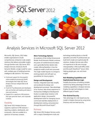 Microsoft® SQL Server® 2012 helps
enable organizations to build
comprehensive, enterprise-scale analytic
solutions that deliver actionable insights
through familiar tools. SQL Server 2012
Analysis Services introduces the BI
Semantic Model, a single model for users
with multiple ways of building business
intelligence (BI) solutions. This means:
 Continued support for the powerful
online analytical-processing (OLAP)
technologies that make SQL Server
Analysis Services indispensible to BI
specialists.
 Tools for IT professionals and developers
who are familiar with dealing with data in
rows and columns.
 Support for a spectrum of BI solutions
that span personal, team, and corporate
contexts.
Flexibility
SQL Server 2012 Analysis Services
supports a spectrum of BI solutions—
reporting, analytics, dashboards, and
scorecards—that are suitable for a
spectrum of business contexts.
More Technology Options
An evolution of the Unified Dimensional
Model, the BI Semantic Model combines
the power of multidimensional analysis
and a generally familiar tabular data
model, offering flexibility in how the
analytical model is built and consumed.
The single model requires no change to
existing projects and will open up
possibilities for future projects.
Design and Development
Familiar, integrated tools help simplify
and accelerate the design and
development processes. Take advantage
of an intuitive, data-driven experience in
the Business Intelligence Development
Studio to enable faster iteration in BI
application design. Use powerful
development tools for managing source
control and seamless deployments in
development, testing, and production
through Microsoft Visual Studio®
.
Richness
SQL Server 2012 Analysis Services works
with a range of development tools and
technology building blocks so that BI
specialists and other IT professionals can
build both simple and sophisticated BI
solutions. Analysis Services also offers
rich experiences to BI users through
interoperability in Microsoft Office 2010
and Microsoft SharePoint®
Server 2010,
helping people gain, use, and share
insight.
Rich Modeling Capabilities and
Sophisticated Business Logic
Simplify the process of building complex
solutions by taking advantage of the rich
modeling capabilities in Analysis Services.
Employ the right technologies to meet
different types of needs.
Fine-Grained Security
Take advantage of a role-based security
model in Analysis Services by using Active
Directory and row-level security.
Analysis Services in Microsoft SQL Server 2012
 