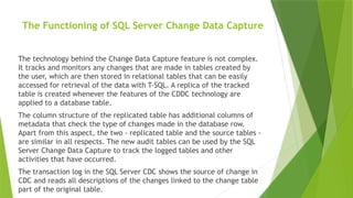 The Functioning of SQL Server Change Data Capture
The technology behind the Change Data Capture feature is not complex.
It tracks and monitors any changes that are made in tables created by
the user, which are then stored in relational tables that can be easily
accessed for retrieval of the data with T-SQL. A replica of the tracked
table is created whenever the features of the CDDC technology are
applied to a database table.
The column structure of the replicated table has additional columns of
metadata that check the type of changes made in the database row.
Apart from this aspect, the two - replicated table and the source tables -
are similar in all respects. The new audit tables can be used by the SQL
Server Change Data Capture to track the logged tables and other
activities that have occurred.
The transaction log in the SQL Server CDC shows the source of change in
CDC and reads all descriptions of the changes linked to the change table
part of the original table.
 