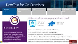 5/26/2018 9
Spin up powerful virtual machines in less than 5 minutes.
Bring your own software or use many existing images.
Create specific development environments for different projects.
Use the full power of Visual Studio from other OSs, low-power devices, or tablets.
Access your development environment from anywhere, anytime, any device.
Easily create Hadoop clusters before deploying on Hortonworks on-premises.
SQL Server
on Virtual
machines
Hadoop on
HDInsight
 