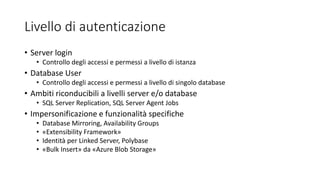 Livello di autenticazione
• Server login
• Controllo degli accessi e permessi a livello di istanza
• Database User
• Controllo degli accessi e permessi a livello di singolo database
• Ambiti riconducibili a livelli server e/o database
• SQL Server Replication, SQL Server Agent Jobs
• Impersonificazione e funzionalità specifiche
• Database Mirroring, Availability Groups
• «Extensibility Framework»
• Identità per Linked Server, Polybase
• «Bulk Insert» da «Azure Blob Storage»
 