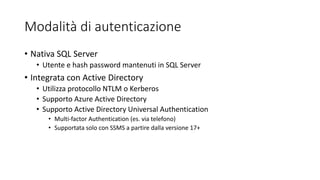 Modalità di autenticazione
• Nativa SQL Server
• Utente e hash password mantenuti in SQL Server
• Integrata con Active Directory
• Utilizza protocollo NTLM o Kerberos
• Supporto Azure Active Directory
• Supporto Active Directory Universal Authentication
• Multi-factor Authentication (es. via telefono)
• Supportata solo con SSMS a partire dalla versione 17+
 