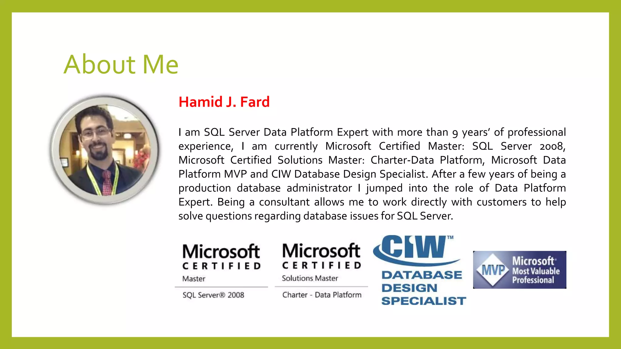 About Me
Hamid J. Fard
I am SQL Server Data Platform Expert with more than 9 years’ of professional
experience, I am currently Microsoft Certified Master: SQL Server 2008,
Microsoft Certified Solutions Master: Charter-Data Platform, Microsoft Data
Platform MVP and CIW Database Design Specialist. After a few years of being a
production database administrator I jumped into the role of Data Platform
Expert. Being a consultant allows me to work directly with customers to help
solve questions regarding database issues for SQL Server.
 