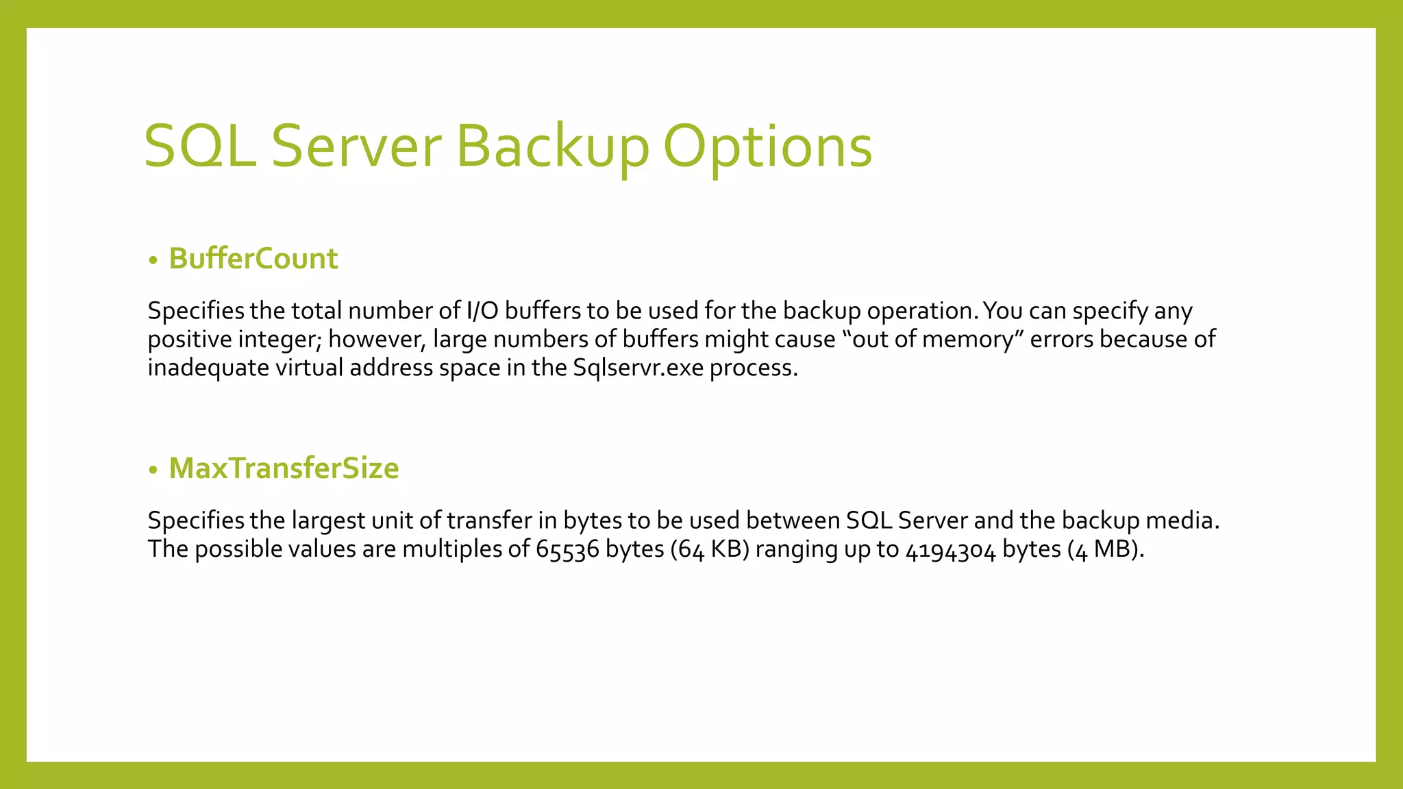 SQL Server Backup Options
• BufferCount
Specifies the total number of I/O buffers to be used for the backup operation.You can specify any
positive integer; however, large numbers of buffers might cause “out of memory” errors because of
inadequate virtual address space in the Sqlservr.exe process.
• MaxTransferSize
Specifies the largest unit of transfer in bytes to be used between SQL Server and the backup media.
The possible values are multiples of 65536 bytes (64 KB) ranging up to 4194304 bytes (4 MB).
 