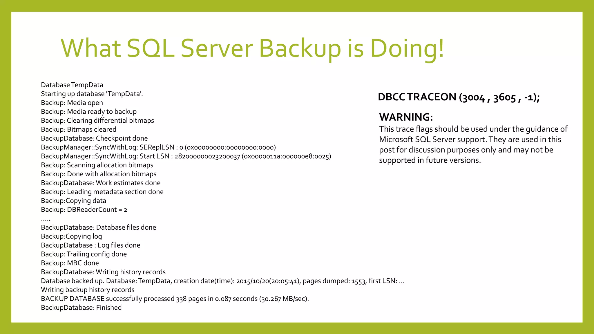 What SQL Server Backup is Doing!
WARNING:
This trace flags should be used under the guidance of
Microsoft SQL Server support.They are used in this
post for discussion purposes only and may not be
supported in future versions.
DBCCTRACEON (3004 , 3605 , -1);
DatabaseTempData
Starting up database 'TempData'.
Backup: Media open
Backup: Media ready to backup
Backup: Clearing differential bitmaps
Backup: Bitmaps cleared
BackupDatabase:Checkpoint done
BackupManager::SyncWithLog: SEReplLSN : 0 (0x00000000:00000000:0000)
BackupManager::SyncWithLog: Start LSN : 282000000023200037 (0x0000011a:000000e8:0025)
Backup: Scanning allocation bitmaps
Backup: Done with allocation bitmaps
BackupDatabase:Work estimates done
Backup: Leading metadata section done
Backup:Copying data
Backup: DBReaderCount = 2
…..
BackupDatabase: Database files done
Backup:Copying log
BackupDatabase : Log files done
Backup:Trailing config done
Backup: MBC done
BackupDatabase:Writing history records
Database backed up. Database:TempData, creation date(time): 2015/10/20(20:05:41), pages dumped: 1553, first LSN: …
Writing backup history records
BACKUP DATABASE successfully processed 338 pages in 0.087 seconds (30.267 MB/sec).
BackupDatabase: Finished
 
