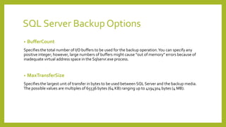 SQL Server Backup Options
• BufferCount
Specifies the total number of I/O buffers to be used for the backup operation.You can specify any
positive integer; however, large numbers of buffers might cause “out of memory” errors because of
inadequate virtual address space in the Sqlservr.exe process.
• MaxTransferSize
Specifies the largest unit of transfer in bytes to be used between SQL Server and the backup media.
The possible values are multiples of 65536 bytes (64 KB) ranging up to 4194304 bytes (4 MB).
 