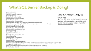 What SQL Server Backup is Doing!
WARNING:
This trace flags should be used under the guidance of
Microsoft SQL Server support.They are used in this
post for discussion purposes only and may not be
supported in future versions.
DBCCTRACEON (3004 , 3605 , -1);
DatabaseTempData
Starting up database 'TempData'.
Backup: Media open
Backup: Media ready to backup
Backup: Clearing differential bitmaps
Backup: Bitmaps cleared
BackupDatabase:Checkpoint done
BackupManager::SyncWithLog: SEReplLSN : 0 (0x00000000:00000000:0000)
BackupManager::SyncWithLog: Start LSN : 282000000023200037 (0x0000011a:000000e8:0025)
Backup: Scanning allocation bitmaps
Backup: Done with allocation bitmaps
BackupDatabase:Work estimates done
Backup: Leading metadata section done
Backup:Copying data
Backup: DBReaderCount = 2
…..
BackupDatabase: Database files done
Backup:Copying log
BackupDatabase : Log files done
Backup:Trailing config done
Backup: MBC done
BackupDatabase:Writing history records
Database backed up. Database:TempData, creation date(time): 2015/10/20(20:05:41), pages dumped: 1553, first LSN: …
Writing backup history records
BACKUP DATABASE successfully processed 338 pages in 0.087 seconds (30.267 MB/sec).
BackupDatabase: Finished
 