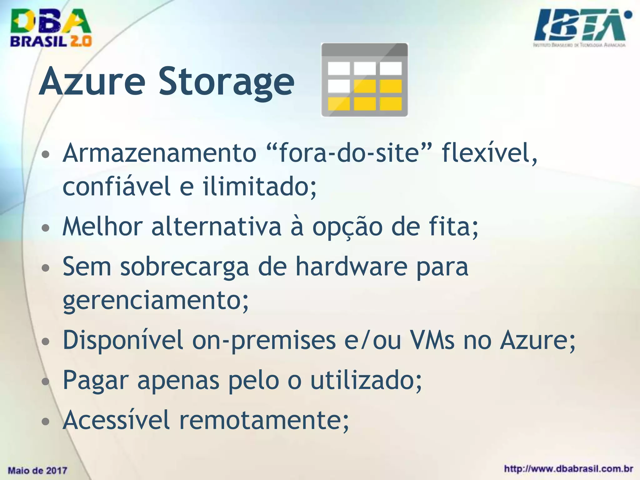 Azure Storage
• Armazenamento “fora-do-site” flexível,
confiável e ilimitado;
• Melhor alternativa à opção de fita;
• Sem sobrecarga de hardware para
gerenciamento;
• Disponível on-premises e/ou VMs no Azure;
• Pagar apenas pelo o utilizado;
• Acessível remotamente;
 