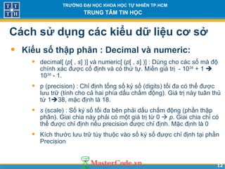 1212
TRƯỜNG ĐẠI HỌC KHOA HỌC TỰ NHIÊN TP.HCM
TRUNG TÂM TIN HỌC
Cách sử dụng các kiểu dữ liệu cơ sở
• Kiểu số thập phân : Decimal và numeric:
• decimal[ (p[ , s] )] và numeric[ (p[ , s] )] : Dùng cho các số mà độ
chính xác được cố định và có thứ tự. Miền giá trị - 1038
+ 1 
1038
- 1.
• p (precision) : Chỉ định tổng số ký số (digits) tối đa có thể được
lưu trữ (tính cho cả hai phía dấu chấm động). Giá trị này tuân thủ
từ 138, mặc định là 18.
• s (scale) : Số ký số tối đa bên phải dấu chấm động (phần thập
phân). Giai chia này phải có một giá trị từ 0  p. Giai chia chỉ có
thể được chỉ định nếu precision được chỉ định. Mặc định là 0
• Kích thước lưu trữ tùy thuộc vào số ký số được chỉ định tại phần
Precision
 