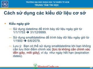 1515
TRƯỜNG ĐẠI HỌC KHOA HỌC TỰ NHIÊN TP.HCM
TRUNG TÂM TIN HỌC
Cách sử dụng các kiểu dữ liệu cơ sở
• Kiểu ngày giờ
− Sử dụng datetime để trình bày dữ liệu ngày giờ từ
1/1/1753  31/12/9999.
− Sử dụng smalldatetime để trình bày dữ liệu ngày giờ từ
1/1900  6/6/2079.
− Lưu ý: Bạn có thể sử dụng smalldatetime khi bạn không
cần lưu thời điểm chính xác [tức là không cần chính xác
đến giây, milli giây], ví dụ như ngày hết hạn (expiration
dates).
 
