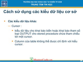 2020
TRƯỜNG ĐẠI HỌC KHOA HỌC TỰ NHIÊN TP.HCM
TRUNG TÂM TIN HỌC
Cách sử dụng các kiểu dữ liệu cơ sở
• Các kiểu dữ liệu khác
− Cursor :
• kiểu dữ liệu cho khai báo biến hoặc khai báo tham số
loại OUTPUT cho stored procedure chứa tham chiếu
tới một cursor.
• Column của table không thể được chỉ định với kiểu
cursor.
 