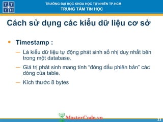 2121
TRƯỜNG ĐẠI HỌC KHOA HỌC TỰ NHIÊN TP.HCM
TRUNG TÂM TIN HỌC
Cách sử dụng các kiểu dữ liệu cơ sở
• Timestamp :
− Là kiểu dữ liệu tự động phát sinh số nhị duy nhất bên
trong một database.
− Giá trị phát sinh mang tính “đóng dấu phiên bản” các
dòng của table.
− Kích thước 8 bytes
 