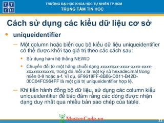 2222
TRƯỜNG ĐẠI HỌC KHOA HỌC TỰ NHIÊN TP.HCM
TRUNG TÂM TIN HỌC
Cách sử dụng các kiểu dữ liệu cơ sở
• uniqueidentifier
− Một column hoặc biến cục bộ kiểu dữ liệu uniqueidentifier
có thể được khởi tạo giá trị theo các cách sau:
• Sử dụng hàm hệ thống NEWID
• Chuyển đổi từ một hằng chuỗi dạng xxxxxxxx-xxxx-xxxx-xxxx-
xxxxxxxxxxxx, trong đó mỗi x là một ký số hexadecimal trong
miền 0-9 hoặc a-f. Ví dụ, 6F9619FF-8B86-D011-B42D-
00C04FC964FF là một giá trị uniqueidentifier hợp lệ.
− Khi tiến hành đồng bộ dữ liệu, sử dụng các column kiểu
uniqueidentifier để bảo đảm rằng các dòng được nhận
dạng duy nhất qua nhiều bản sao chép của table.
 