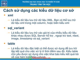 2323
TRƯỜNG ĐẠI HỌC KHOA HỌC TỰ NHIÊN TP.HCM
TRUNG TÂM TIN HỌC
Cách sử dụng các kiểu dữ liệu cơ sở
• xml
− Là kiểu dữ liệu lưu trữ dữ liệu XML. Bạn có thể lưu trữ
dữ liệu xml trong một column, hoặc biến kiểu xml
• sql_variant
− Là kiểu dữ liệu lưu trữ các giá trị của nhiều kiểu dữ liệu
khác nhau được SQL Server hỗ trợ , ngoại trừ text, ntext,
image, timestamp và sql_variant
• table
− Là kiểu dữ liệu đặc biệt có thể được sử dụng để lưu trữ
tập kết quả cho việc xử lý ở thời điểm sau đó. Kiểu table
chủ yếu được sử dụng cho việc khai báo kiểu kết quả trả
về của hàm loại table-valued
 