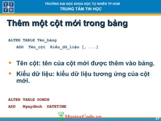 2727
TRƯỜNG ĐẠI HỌC KHOA HỌC TỰ NHIÊN TP.HCM
TRUNG TÂM TIN HỌC
Thêm một cột mới trong bảngThêm một cột mới trong bảng
ALTER TABLE Tên_bảng
ADD Tên_cột Kiểu_dữ_liệu [, ...]
• Tên cột: tên của cột mới được thêm vào bảng.
• Kiểu dữ liệu: kiểu dữ liệu tương ứng của cột
mới.
ALTER TABLE DONDH
ADD Ngaydknh DATETIME
 
