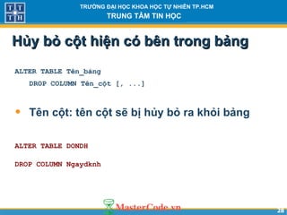2828
TRƯỜNG ĐẠI HỌC KHOA HỌC TỰ NHIÊN TP.HCM
TRUNG TÂM TIN HỌC
Hủy bỏ cột hiện có bên trong bảngHủy bỏ cột hiện có bên trong bảng
ALTER TABLE Tên_bảng
DROP COLUMN Tên_cột [, ...]
• Tên cột: tên cột sẽ bị hủy bỏ ra khỏi bảng
ALTER TABLE DONDH
DROP COLUMN Ngaydknh
 