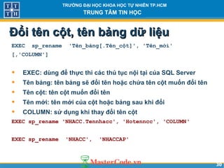 3030
TRƯỜNG ĐẠI HỌC KHOA HỌC TỰ NHIÊN TP.HCM
TRUNG TÂM TIN HỌC
Đổi tên cột, tên bảng dữ liệuĐổi tên cột, tên bảng dữ liệu
EXEC sp_rename 'Tên_bảng[.Tên_cột]', 'Tên_mới'
[,'COLUMN']
• EXEC: dùng để thực thi các thủ tục nội tại của SQL Server
• Tên bảng: tên bảng sẽ đổi tên hoặc chứa tên cột muốn đổi tên
• Tên cột: tên cột muốn đổi tên
• Tên mới: tên mới của cột hoặc bảng sau khi đổi
• COLUMN: sử dụng khi thay đổi tên cột
EXEC sp_rename 'NHACC.Tennhacc', 'Hotenncc', 'COLUMN‘
EXEC sp_rename 'NHACC', 'NHACCAP'
 