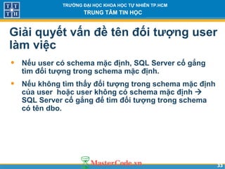 3333
TRƯỜNG ĐẠI HỌC KHOA HỌC TỰ NHIÊN TP.HCM
TRUNG TÂM TIN HỌC
Giải quyết vấn đề tên đối tượng user
làm việc
• Nếu user có schema mặc định, SQL Server cố gắng
tìm đối tượng trong schema mặc định.
• Nếu không tìm thấy đối tượng trong schema mặc định
của user hoặc user không có schema mặc định 
SQL Server cố gắng để tìm đối tượng trong schema
có tên dbo.
 
