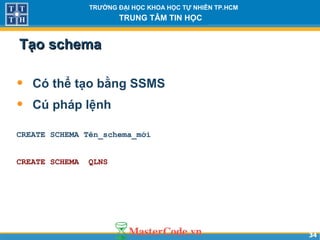 3434
TRƯỜNG ĐẠI HỌC KHOA HỌC TỰ NHIÊN TP.HCM
TRUNG TÂM TIN HỌC
Tạo schemaTạo schema
• Có thể tạo bằng SSMS
• Cú pháp lệnh
CREATE SCHEMA Tên_schema_mới
CREATE SCHEMA QLNS
 