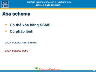 3535
TRƯỜNG ĐẠI HỌC KHOA HỌC TỰ NHIÊN TP.HCM
TRUNG TÂM TIN HỌC
Xóa schemaXóa schema
• Có thể xóa bằng SSMS
• Cú pháp lệnh
DROP SCHEMA Tên_schema
DROP SCHEMA QLNS
 