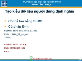 3838
TRƯỜNG ĐẠI HỌC KHOA HỌC TỰ NHIÊN TP.HCM
TRUNG TÂM TIN HỌC
Tạo kiểu dữ liệu người dùng định nghĩaTạo kiểu dữ liệu người dùng định nghĩa
• Có thể tạo bằng SSMS
• Cú pháp lệnh
CREATE TYPE Tên_kiểu_dl_mới
FROM 'Kiểu_dl_cơ_sở'
[NULL]
CREATE TYPE DiaChi
FROM NVARCHAR(50)
NULL
 