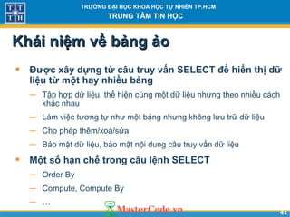 4141
TRƯỜNG ĐẠI HỌC KHOA HỌC TỰ NHIÊN TP.HCM
TRUNG TÂM TIN HỌC
Khái niệm về bảng ảoKhái niệm về bảng ảo
• Được xây dựng từ câu truy vấn SELECT để hiển thị dữ
liệu từ một hay nhiều bảng
− Tập hợp dữ liệu, thể hiện cùng một dữ liệu nhưng theo nhiều cách
khác nhau
− Làm việc tương tự như một bảng nhưng không lưu trữ dữ liệu
− Cho phép thêm/xoá/sửa
− Bảo mật dữ liệu, bảo mật nội dung câu truy vấn dữ liệu
• Một số hạn chế trong câu lệnh SELECT
− Order By
− Compute, Compute By
− …
 