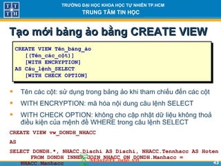 4343
TRƯỜNG ĐẠI HỌC KHOA HỌC TỰ NHIÊN TP.HCM
TRUNG TÂM TIN HỌC
Tạo mới bảng ảo bằng CREATE VIEWTạo mới bảng ảo bằng CREATE VIEW
• Tên các cột: sử dụng trong bảng ảo khi tham chiếu đến các cột
• WITH ENCRYPTION: mã hóa nội dung câu lệnh SELECT
• WITH CHECK OPTION: không cho cập nhật dữ liệu không thoả
điều kiện của mệnh đề WHERE trong câu lệnh SELECT
CREATE VIEW vw_DONDH_NHACC
AS
SELECT DONDH.*, NHACC.Diachi AS Diachi, NHACC.Tennhacc AS Hoten
FROM DONDH INNER JOIN NHACC ON DONDH.Manhacc =
NHACC.Manhacc
CREATE VIEW Tên_bảng_ảo
[(Tên_các_cột)]
[WITH ENCRYPTION]
AS Câu_lệnh_SELECT
[WITH CHECK OPTION]
 