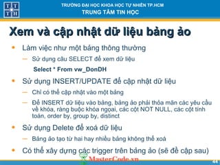 4444
TRƯỜNG ĐẠI HỌC KHOA HỌC TỰ NHIÊN TP.HCM
TRUNG TÂM TIN HỌC
Xem và cập nhật dữ liệu bảng ảoXem và cập nhật dữ liệu bảng ảo
• Làm việc như một bảng thông thường
− Sử dụng câu SELECT để xem dữ liệu
Select * From vw_DonDH
• Sử dụng INSERT/UPDATE để cập nhật dữ liệu
− Chỉ có thể cập nhật vào một bảng
− Để INSERT dữ liệu vào bảng, bảng ảo phải thỏa mãn các yêu cầu
về khóa, ràng buộc khóa ngọai, các cột NOT NULL, các cột tính
toán, order by, group by, distinct
• Sử dụng Delete để xoá dữ liệu
− Bảng ảo tạo từ hai hay nhiều bảng không thể xoá
• Có thể xây dựng các trigger trên bảng ảo (sẽ đề cập sau)
 