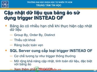 4545
TRƯỜNG ĐẠI HỌC KHOA HỌC TỰ NHIÊN TP.HCM
TRUNG TÂM TIN HỌC
Cập nhật dữ liệu qua bảng ảo sửCập nhật dữ liệu qua bảng ảo sử
dụng trigger INSTEAD OFdụng trigger INSTEAD OF
• Bảng ảo có nhiều hạn chế khi thực hiện cập nhật
dữ liệu
− Group By, Order By, Distinct
− Thiếu cột khoá
− Ràng buộc toàn vẹn
• SQL Server cung cấp loại trigger INSTEAD OF
− Cơ chế tương tự như trigger thông thường
− Mở rộng khả năng cập nhật, tính toán dữ liệu, đặc biệt
với bảng ảo
− Xem thêm phần TRIGGER
 