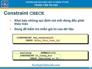 1818
TRƯỜNG ĐẠI HỌC KHOA HỌC TỰ NHIÊN TP.HCM
TRUNG TÂM TIN HỌC
Constraint CHECK
• Khai báo những qui định mà mỗi dòng đều phải
thỏa mãn
• Dùng để kiểm tra miền giá trị của dữ liệu
..., mucluong NUMERIC(10)
CONSTRAINT nv_luong_min
CHECK (mucluong >= 0),...
[CONSTRAINT ten_constraint]
CHECK (bieu_thuc_luan_ly)
 