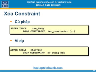 2121
TRƯỜNG ĐẠI HỌC KHOA HỌC TỰ NHIÊN TP.HCM
TRUNG TÂM TIN HỌC
Xóa Constraint
• Cú pháp
• Ví dụ
ALTER TABLE nhanvien
DROP CONSTRAINT nv_luong_min
ALTER TABLE ten_bang
DROP CONSTRAINT ten_constraint [,…]
 