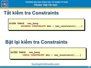 2222
TRƯỜNG ĐẠI HỌC KHOA HỌC TỰ NHIÊN TP.HCM
TRUNG TÂM TIN HỌC
Tắt kiểm tra Constraints
ALTER TABLE ten_bang
NOCHECK CONSTRAINT ALL | ten_constraint[,...]
Bật lại kiểm tra Constraints
ALTER TABLE ten_bang
CHECK CONSTRAINT ALL | ten_constraint[,...]
 