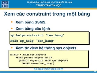 2323
TRƯỜNG ĐẠI HỌC KHOA HỌC TỰ NHIÊN TP.HCM
TRUNG TÂM TIN HỌC
Xem các constraint trong một bảng
• Xem bằng SSMS.
• Xem bằng câu lệnh
• Xem từ view hệ thống sys.objects
sp_helpconstraint ‘ten_bang’
Hoặc sp_help ‘ten_bang’
SELECT * FROM sys.objects
WHERE parent_object_id IN
(SELECT object_id FROM sys.objects
WHERE name=‘Ten_bang')
 