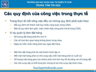 44
TRƯỜNG ĐẠI HỌC KHOA HỌC TỰ NHIÊN TP.HCM
TRUNG TÂM TIN HỌC
Các quy định của công việc trong thực tếCác quy định của công việc trong thực tế
• Trong thực tế mỗi công việc đều có những quy định phải tuân theo
− Mỗi quy định trở thành một hay nhiều ràng buộc trong CSDL
− Một số quy định đơn giản, mặc nhiên thấy cũng phải mô tả trong CSDL
• Ví dụ quản lý đơn đặt hàng
− Số lượng đặt hàng phải lớn hơn 0
− Các số hoá đơn giao hàng không được trùng nhau
− Ngày dự kiến nhận hàng phải sau ngày đặt hàng
− Một đơn đặt hàng phải do một khách hành lập ra
− Mỗi một mặt hàng phải có nhà cung cấp (mỗi mặt hàng phải có xuất xứ)
− Số lượng mặt hàng giao cho khách phải nhỏ hơn hay tối đa bằng với số lượng đặt
− Hai nhà cung cấp có thể trùng tên nhưng là hai nhà cung cấp khác nhau
 