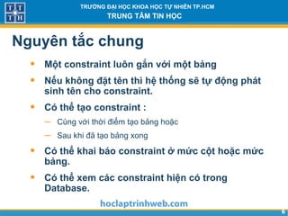 66
TRƯỜNG ĐẠI HỌC KHOA HỌC TỰ NHIÊN TP.HCM
TRUNG TÂM TIN HỌC
Nguyên tắc chung
• Một constraint luôn gắn với một bảng
• Nếu không đặt tên thì hệ thống sẽ tự động phát
sinh tên cho constraint.
• Có thể tạo constraint :
− Cùng với thời điểm tạo bảng hoặc
− Sau khi đã tạo bảng xong
• Có thể khai báo constraint ở mức cột hoặc mức
bảng.
• Có thể xem các constraint hiện có trong
Database.
 