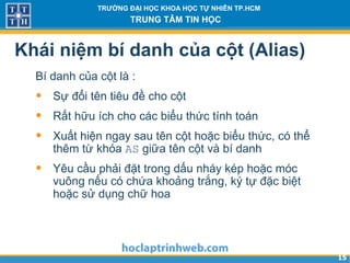 1515
TRƯỜNG ĐẠI HỌC KHOA HỌC TỰ NHIÊN TP.HCM
TRUNG TÂM TIN HỌC
Khái niệm bí danh của cột (Alias)
Bí danh của cột là :
• Sự đổi tên tiêu đề cho cột
• Rất hữu ích cho các biểu thức tính toán
• Xuất hiện ngay sau tên cột hoặc biểu thức, có thể
thêm từ khóa AS giữa tên cột và bí danh
• Yêu cầu phải đặt trong dấu nháy kép hoặc móc
vuông nếu có chứa khoảng trắng, ký tự đặc biệt
hoặc sử dụng chữ hoa
 