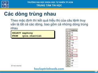 1818
TRƯỜNG ĐẠI HỌC KHOA HỌC TỰ NHIÊN TP.HCM
TRUNG TÂM TIN HỌC
Các dòng trùng nhau
Theo mặc định thì kết quả hiểu thị của câu lệnh truy
vấn là tất cả các dòng, bao gồm cả những dòng trùng
nhau
SELECT maphong
FROM qlns.nhanvien
…
 
