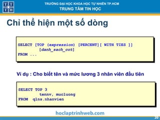 2020
TRƯỜNG ĐẠI HỌC KHOA HỌC TỰ NHIÊN TP.HCM
TRUNG TÂM TIN HỌC
Chỉ thể hiện một số dòng
SELECT [TOP (expression) [PERCENT][ WITH TIES ]]
[danh_sach_cot]
FROM ...
SELECT TOP 3
tennv, mucluong
FROM qlns.nhanvien
Ví dụ : Cho biết tên và mức lương 3 nhân viên đầu tiên
 
