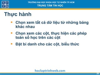 2121
TRƯỜNG ĐẠI HỌC KHOA HỌC TỰ NHIÊN TP.HCM
TRUNG TÂM TIN HỌC
Thực hành
• Chọn xem tất cả dữ liệu từ những bảng
khác nhau
• Chọn xem các cột, thực hiện các phép
toán số học trên các cột
• Đặt bí danh cho các cột, biểu thức
 